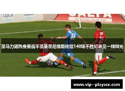 圣马力诺热身赛战平圣基茨尼维斯终结140场不胜纪录见一线微光 圣马力诺热身赛战平圣基茨尼维斯终结140场不胜纪录见一线微光