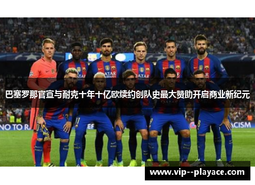 巴塞罗那官宣与耐克十年十亿欧续约创队史最大赞助开启商业新纪元 巴塞罗那官宣与耐克十年十亿欧续约创队史最大赞助开启商业新纪元