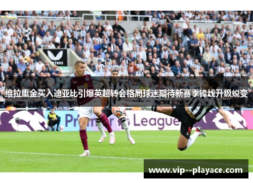 维拉重金买入迪亚比引爆英超转会格局球迷期待新赛季锋线升级蜕变