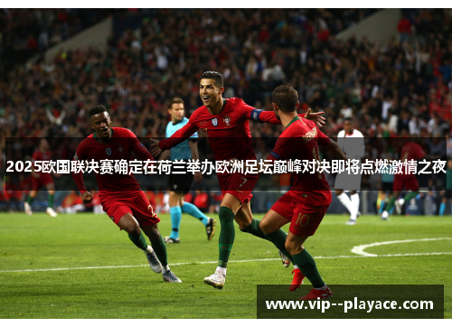 2025欧国联决赛确定在荷兰举办欧洲足坛巅峰对决即将点燃激情之夜