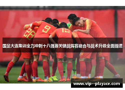 国足大连集训全力冲刺十八强赛关键战阵容磨合与战术升级全面提速