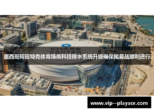 墨西哥阿兹特克体育场高科技排水系统升级确保揭幕战顺利进行