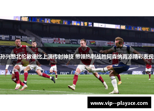孙兴慜北伦敦德比上演传射神技 带领热刺战胜阿森纳再添精彩表现