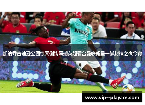 加纳乔古迪逊公园惊天倒钩震撼英超看台曼联新星一脚封神之夜今宵 加纳乔古迪逊公园惊天倒钩震撼英超看台曼联新星一脚封神之夜今宵