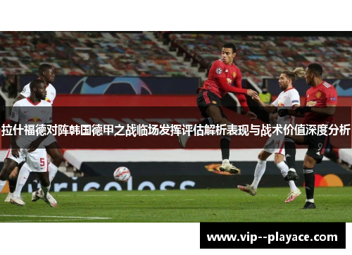 拉什福德对阵韩国德甲之战临场发挥评估解析表现与战术价值深度分析