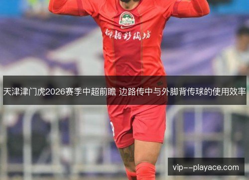 天津津门虎2026赛季中超前瞻 边路传中与外脚背传球的使用效率